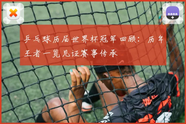 乒乓球历届世界杯冠军回顾：历年王者一览见证赛事传承