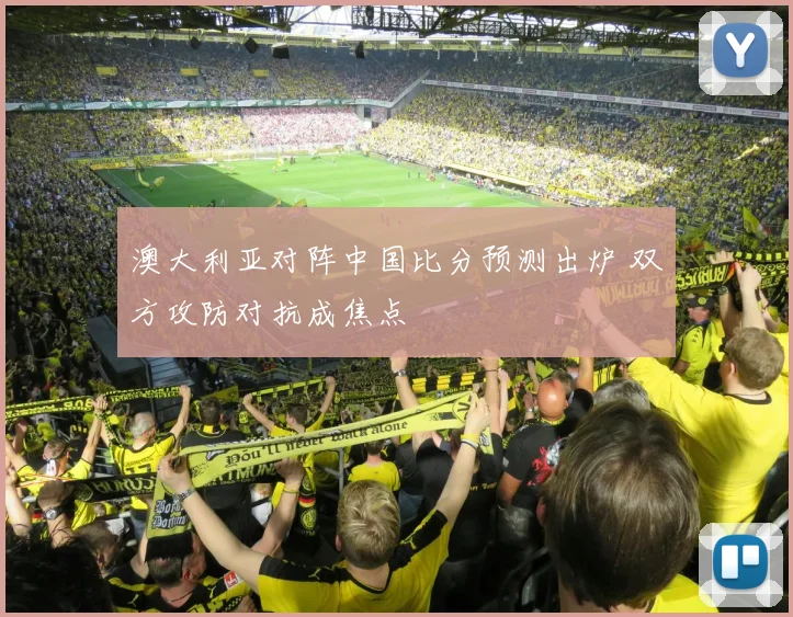 澳大利亚对阵中国比分预测出炉 双方攻防对抗成焦点