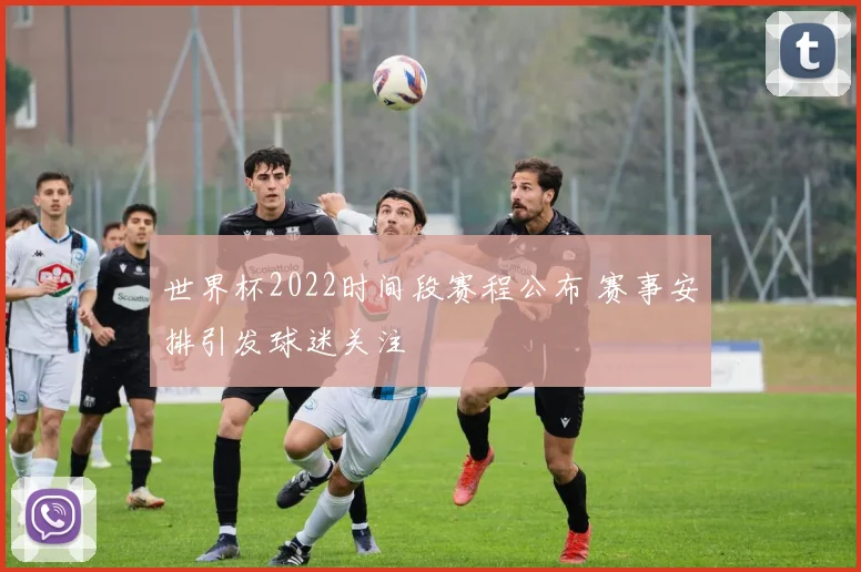 世界杯2022时间段赛程公布 赛事安排引发球迷关注