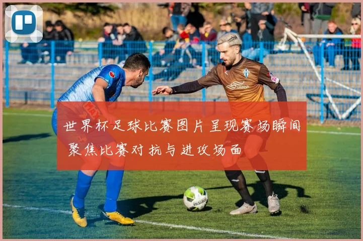 世界杯足球比赛图片呈现赛场瞬间 聚焦比赛对抗与进攻场面
