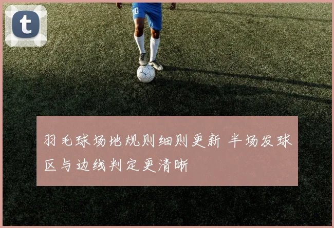 羽毛球场地规则细则更新 半场发球区与边线判定更清晰