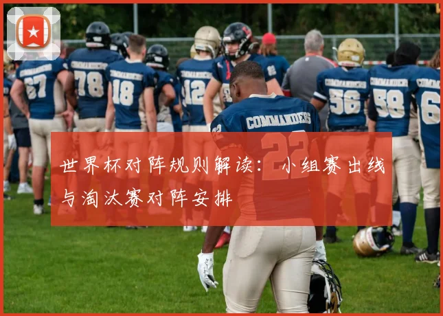 世界杯对阵规则解读:小组赛出线与淘汰赛对阵安排