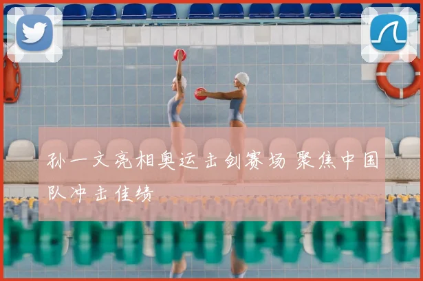 孙一文亮相奥运击剑赛场 聚焦中国队冲击佳绩