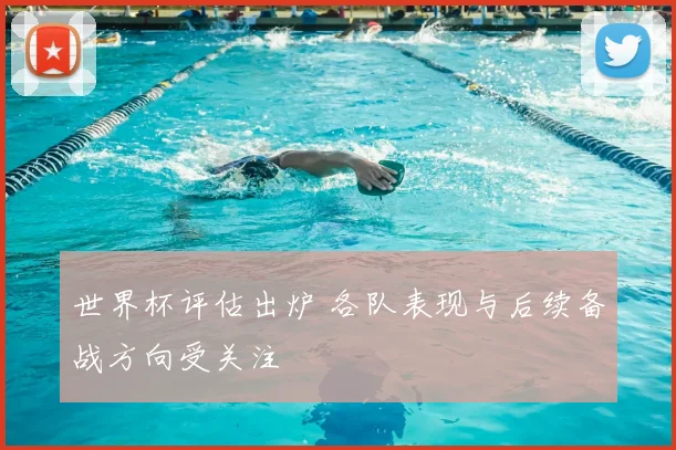 世界杯评估出炉 各队表现与后续备战方向受关注