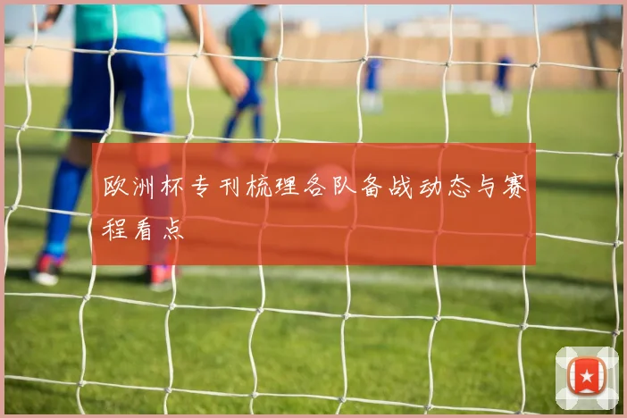 欧洲杯专刊梳理各队备战动态与赛程看点