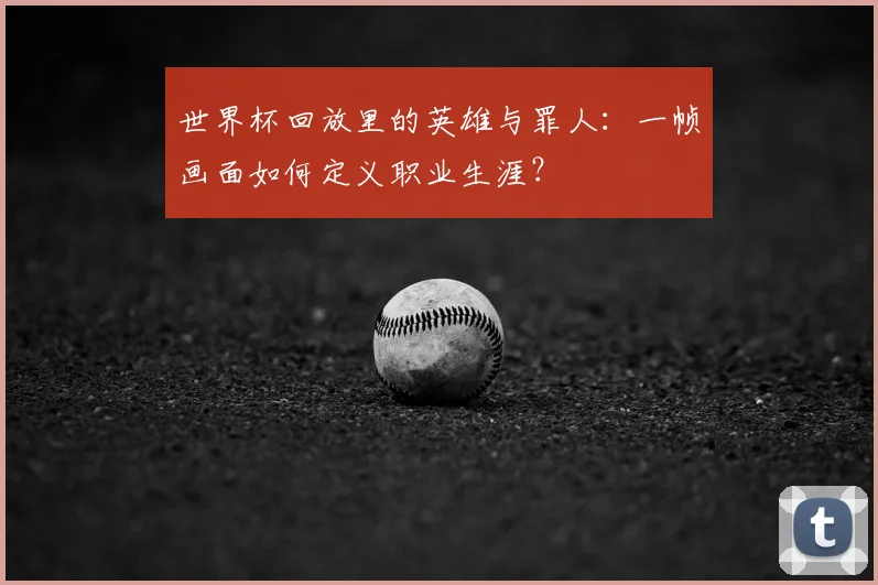 世界杯回放里的英雄与罪人：一帧画面如何定义职业生涯？