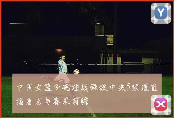 中国女篮今晚迎战强敌中央5频道直播看点与赛果前瞻
