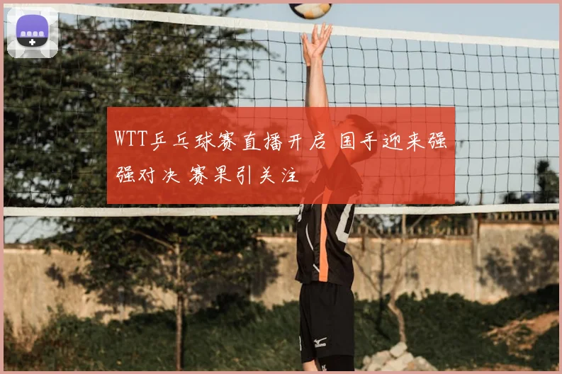 WTT乒乓球赛直播开启 国手迎来强强对决 赛果引关注