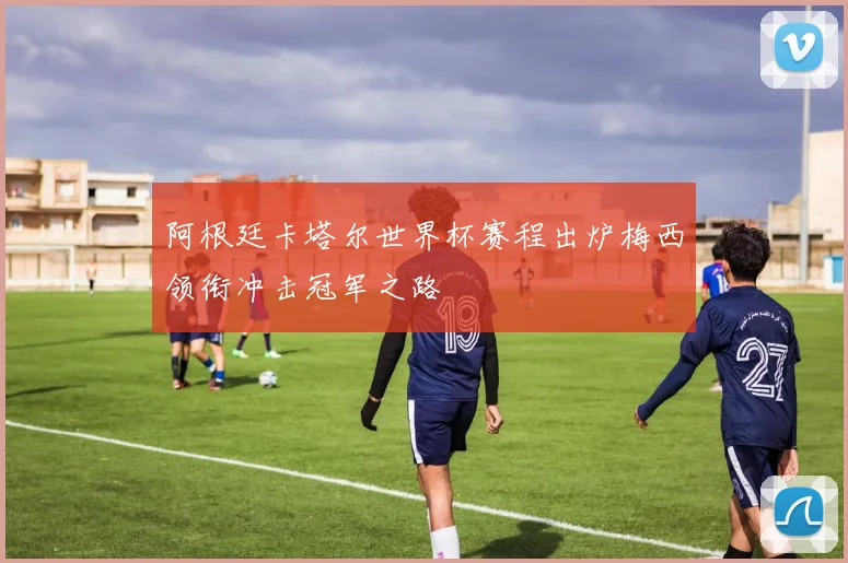 阿根廷卡塔尔世界杯赛程出炉梅西领衔冲击冠军之路