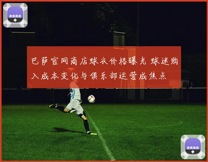 巴萨官网商店球衣价格曝光 球迷购入成本变化与俱乐部运营成焦点