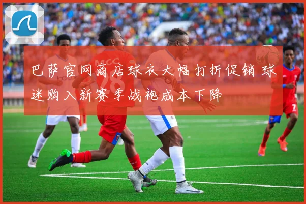 巴萨官网商店球衣大幅打折促销 球迷购入新赛季战袍成本下降