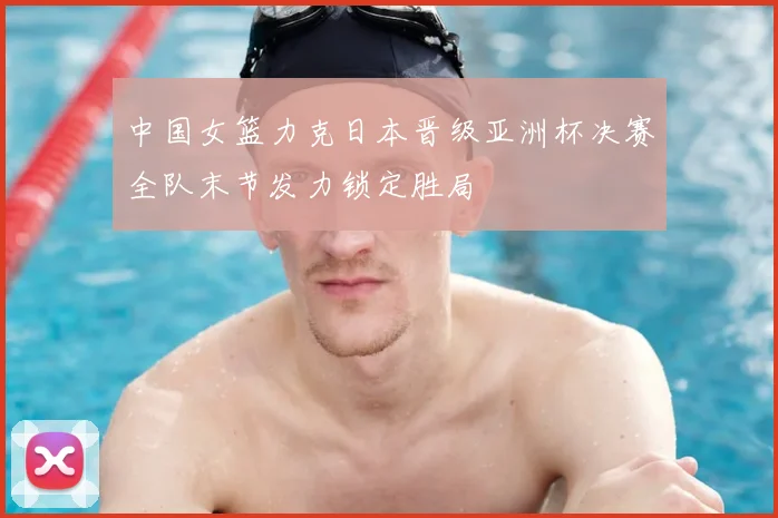 中国女篮力克日本晋级亚洲杯决赛全队末节发力锁定胜局