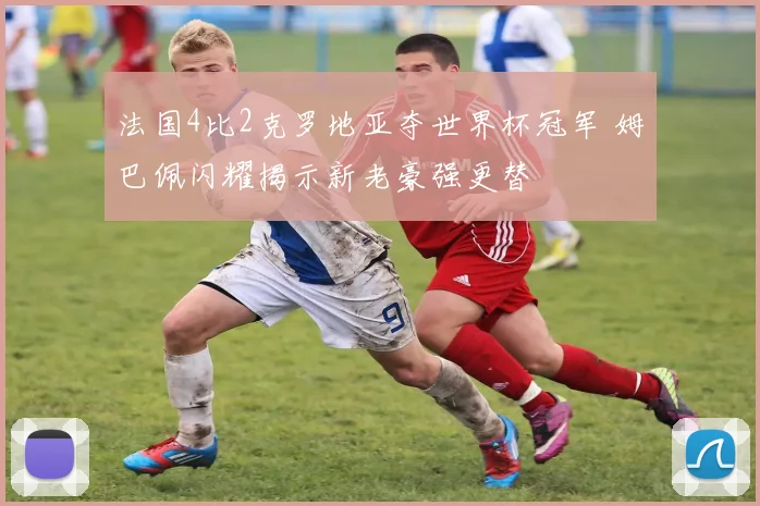 法国4比2克罗地亚夺世界杯冠军 姆巴佩闪耀揭示新老豪强更替