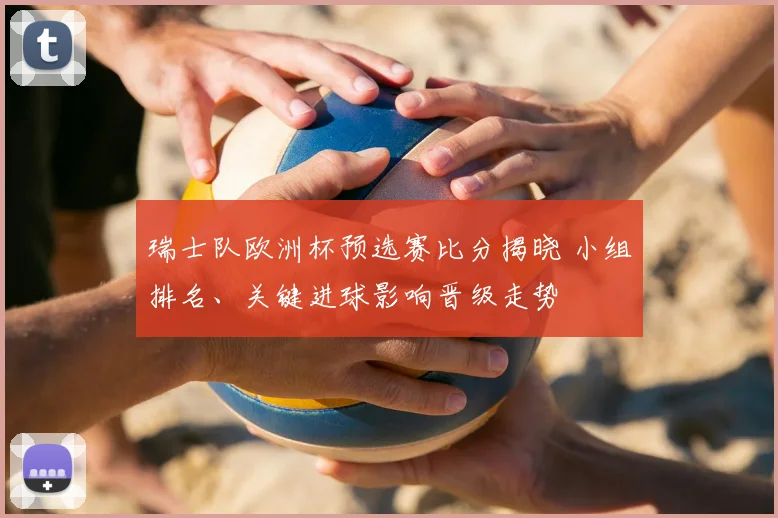 瑞士队欧洲杯预选赛比分揭晓 小组排名、关键进球影响晋级走势