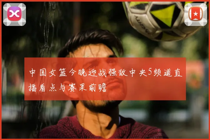 中国女篮今晚迎战强敌中央5频道直播看点与赛果前瞻