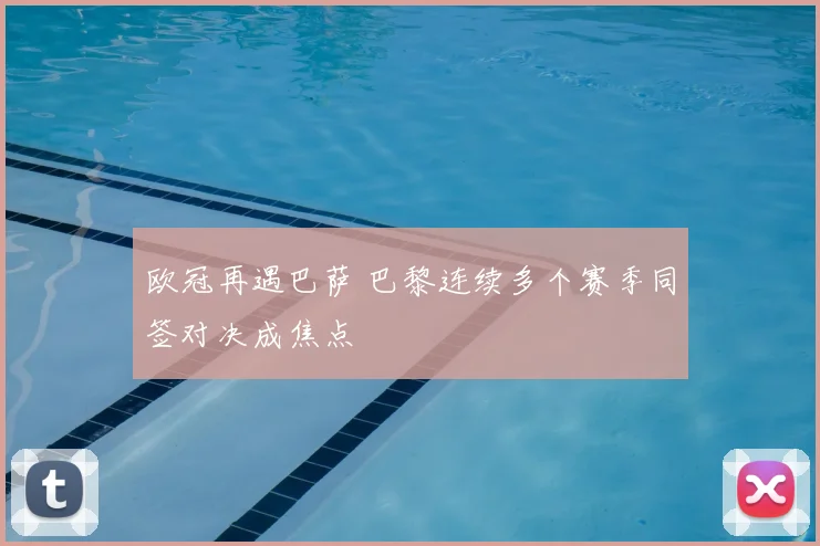 欧冠再遇巴萨 巴黎连续多个赛季同签对决成焦点