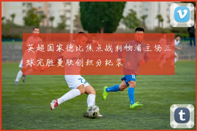 英超国家德比焦点战利物浦主场三球完胜曼联创积分纪录