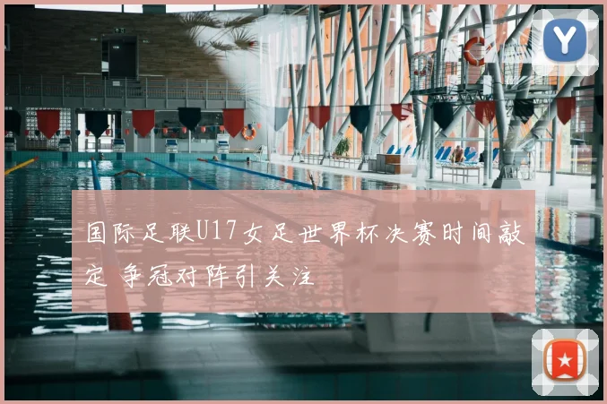 国际足联U17女足世界杯决赛时间敲定 争冠对阵引关注