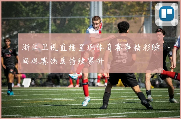 浙江卫视直播呈现体育赛事精彩瞬间观赛热度持续攀升