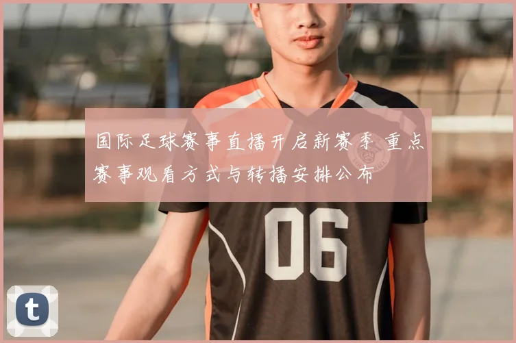 国际足球赛事直播开启新赛季 重点赛事观看方式与转播安排公布