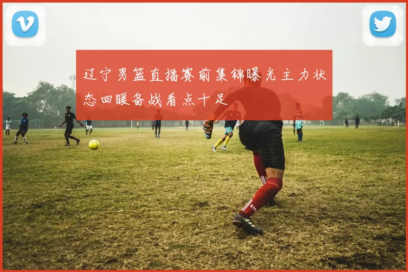 辽宁男篮直播赛前集锦曝光主力状态回暖备战看点十足