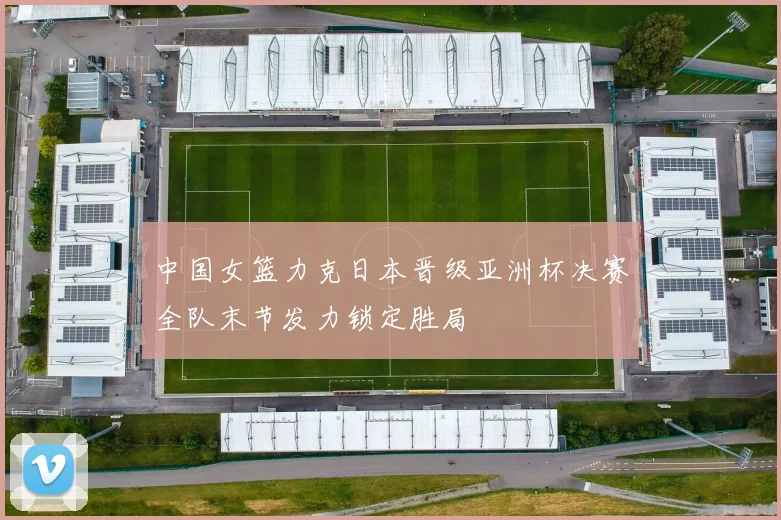 中国女篮力克日本晋级亚洲杯决赛全队末节发力锁定胜局