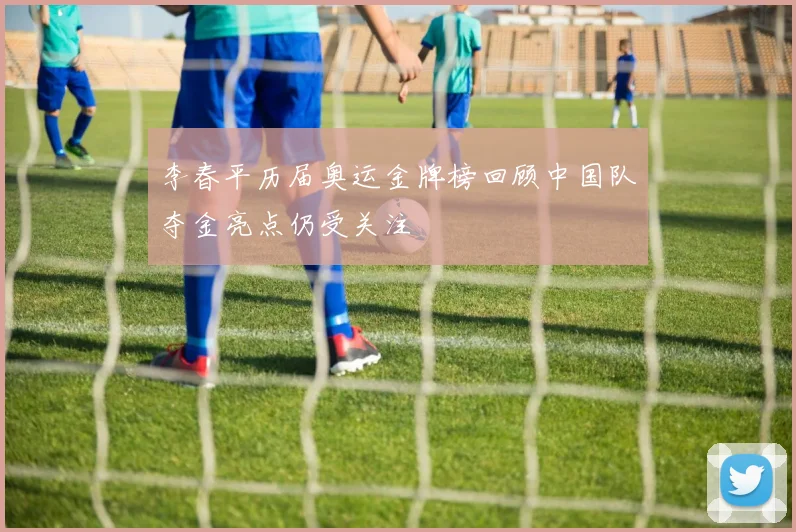 李春平历届奥运金牌榜回顾中国队夺金亮点仍受关注