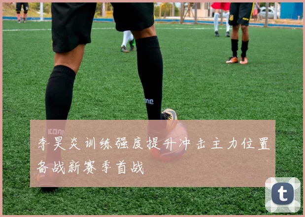 李昊炎训练强度提升冲击主力位置备战新赛季首战