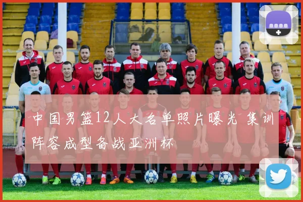中国男篮12人大名单照片曝光 集训阵容成型备战亚洲杯