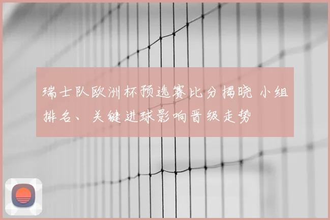瑞士队欧洲杯预选赛比分揭晓 小组排名、关键进球影响晋级走势