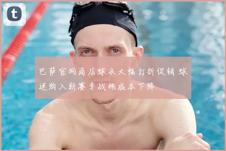 巴萨官网商店球衣大幅打折促销 球迷购入新赛季战袍成本下降