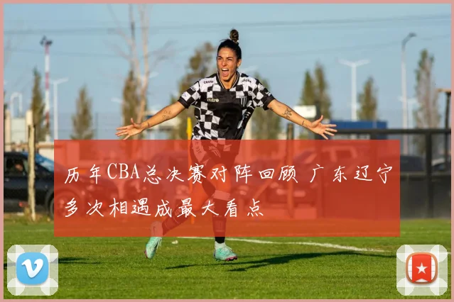 历年CBA总决赛对阵回顾 广东辽宁多次相遇成最大看点