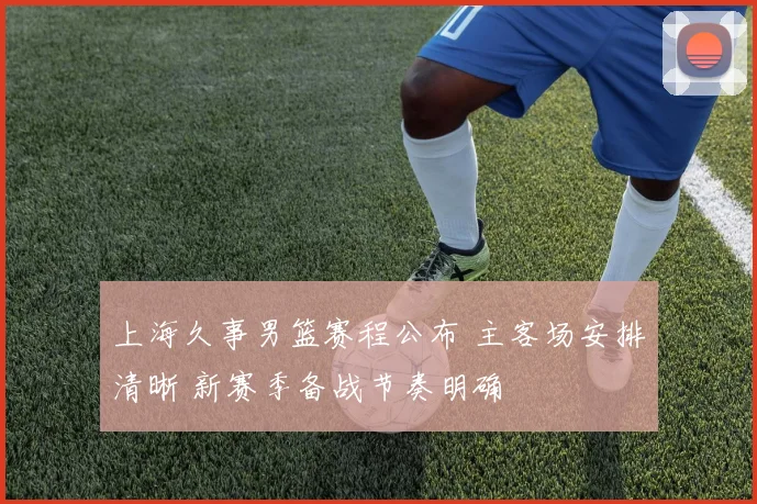 上海久事男篮赛程公布 主客场安排清晰 新赛季备战节奏明确