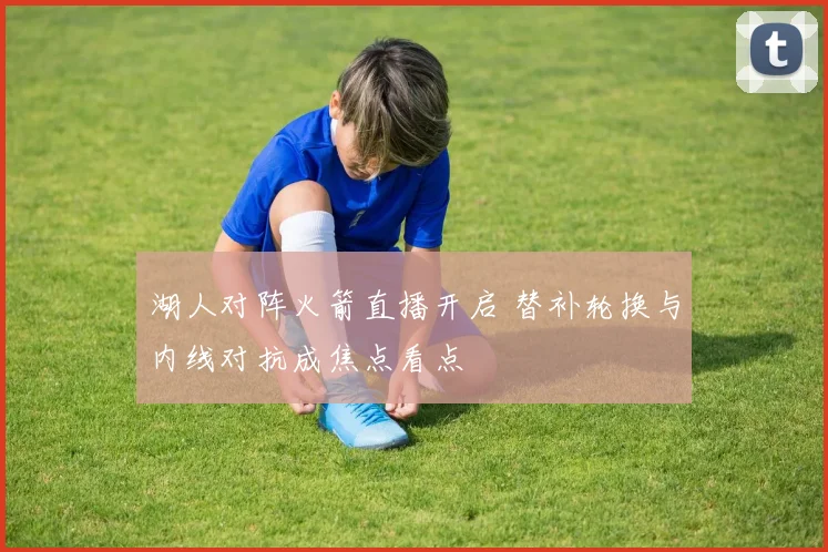 湖人对阵火箭直播开启 替补轮换与内线对抗成焦点看点