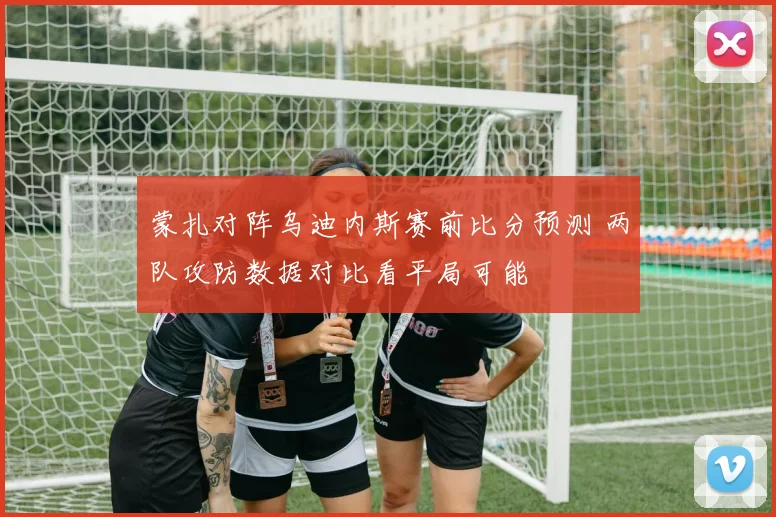 蒙扎对阵乌迪内斯赛前比分预测 两队攻防数据对比看平局可能