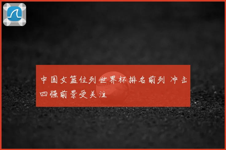 中国女篮位列世界杯排名前列 冲击四强前景受关注