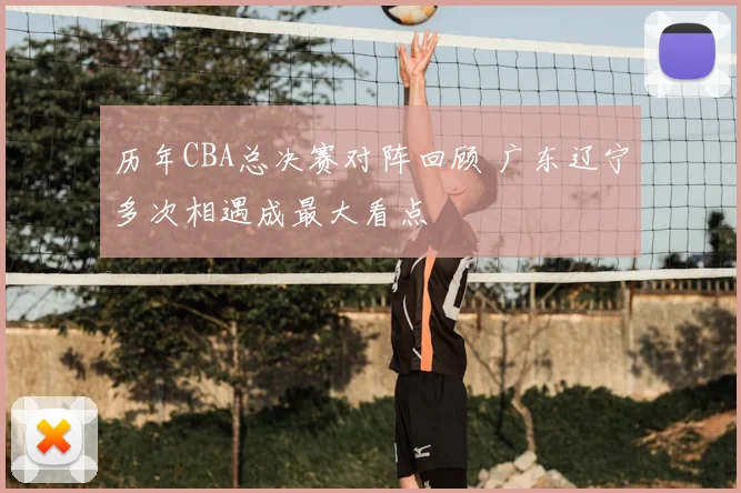 历年CBA总决赛对阵回顾 广东辽宁多次相遇成最大看点