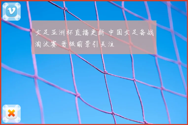 女足亚洲杯直播更新 中国女足备战淘汰赛 晋级前景引关注