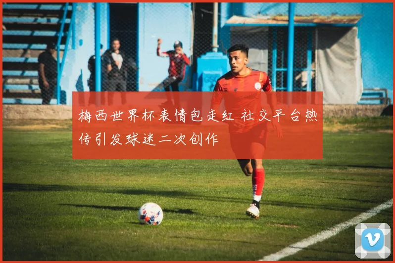 梅西世界杯表情包走红 社交平台热传引发球迷二次创作