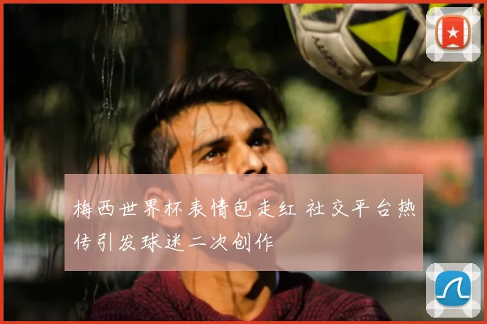 梅西世界杯表情包走红 社交平台热传引发球迷二次创作