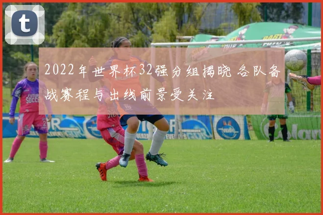 2022年世界杯32强分组揭晓 各队备战赛程与出线前景受关注