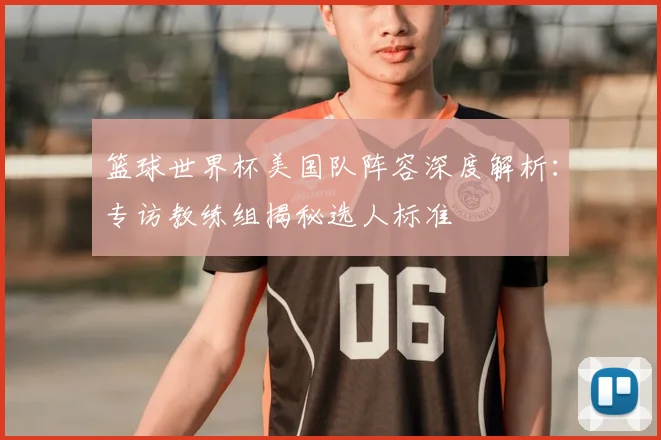篮球世界杯美国队阵容深度解析：专访教练组揭秘选人标准