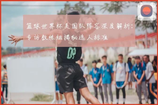 篮球世界杯美国队阵容深度解析：专访教练组揭秘选人标准