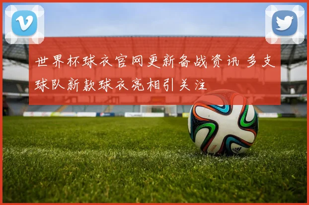 世界杯球衣官网更新备战资讯 多支球队新款球衣亮相引关注