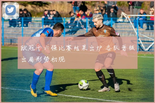 欧冠十六强比赛结果出炉 各队晋级出局形势初现